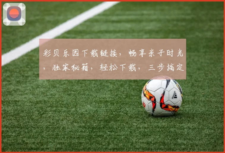 彩贝乐园下载链接，畅享亲子时光，独家秘籍，轻松下载，三步搞定，不容错过