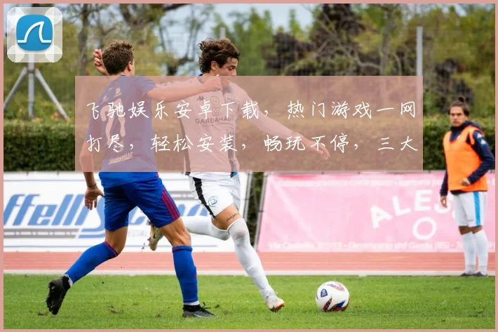 飞驰娱乐安卓下载，热门游戏一网打尽，轻松安装，畅玩不停，三大亮点，不容错过，