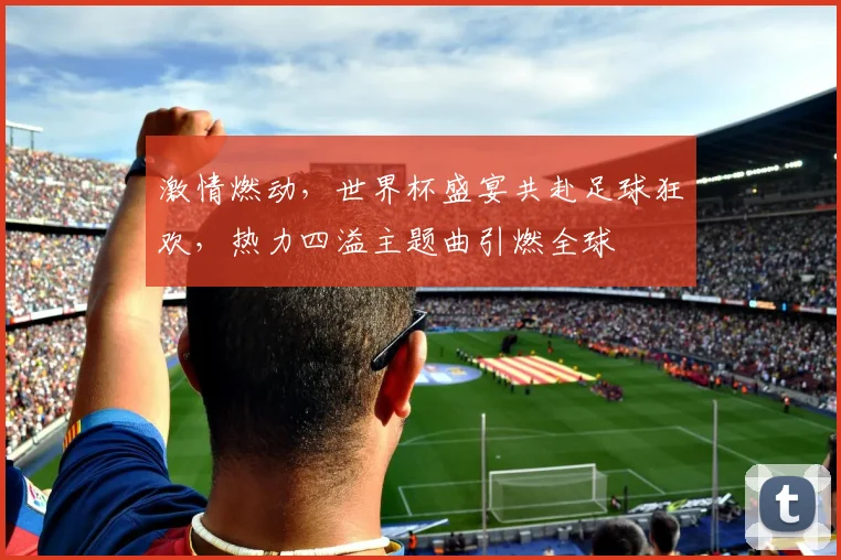 激情燃动，世界杯盛宴共赴足球狂欢，热力四溢主题曲引燃全球