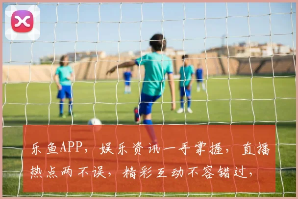乐鱼APP，娱乐资讯一手掌握，直播热点两不误，精彩互动不容错过，畅享视觉盛宴。