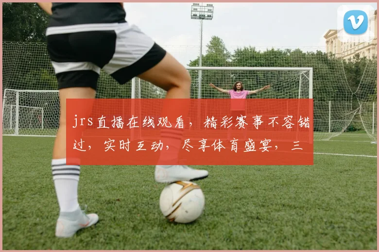 jrs直播在线观看，精彩赛事不容错过，实时互动，尽享体育盛宴，三重福利等你来